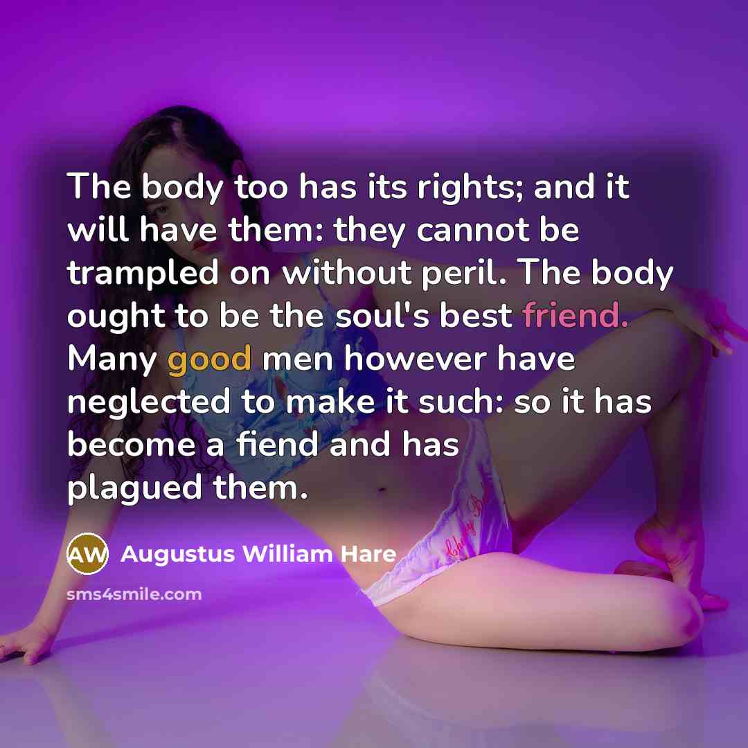 “The body too has its rights; and it will have them: they cannot be trampled on without peril. The body ought to be the soul's best friend. Many good men however have neglected to make it such: so it has become a fiend and has plagued them.” quote by Augustus William Hare