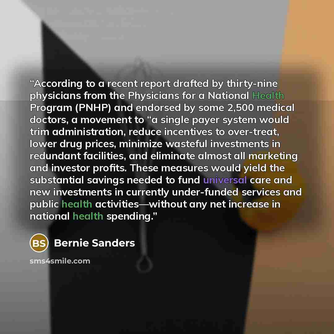 “According to a recent report drafted by thirty-nine physicians from the Physicians for a National Health Program (PNHP) and endorsed by some 2,500 medical doctors, a movement to “a single payer system would trim administration, reduce incentives to over-treat, lower drug prices, minimize wasteful…” quote by Bernie Sanders