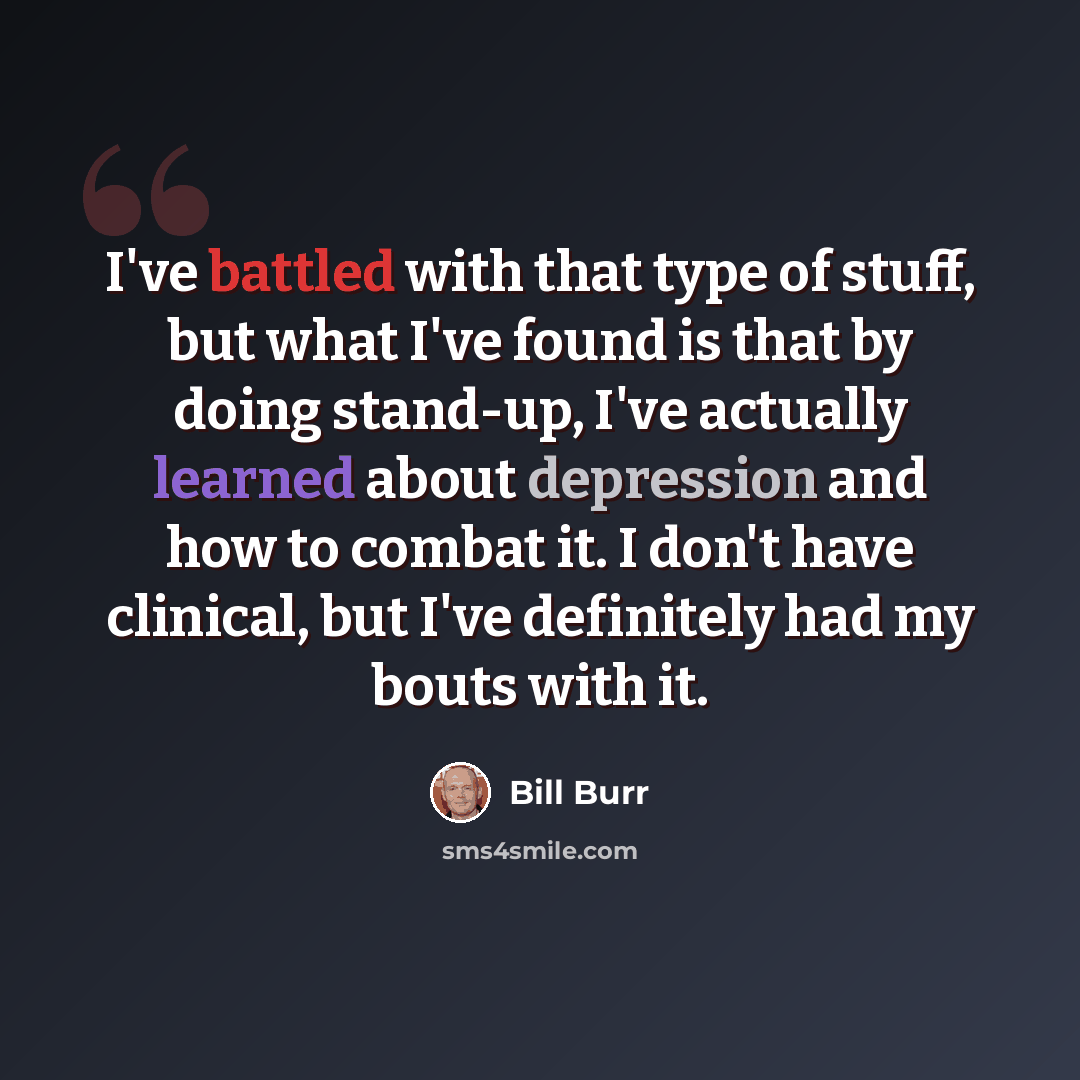 “I've battled with that type of stuff, but what I've found is that by doing stand-up, I've actually learned about depression and how to combat it. I don't have clinical, but I've definitely had my bouts with it.” quote by Bill Burr