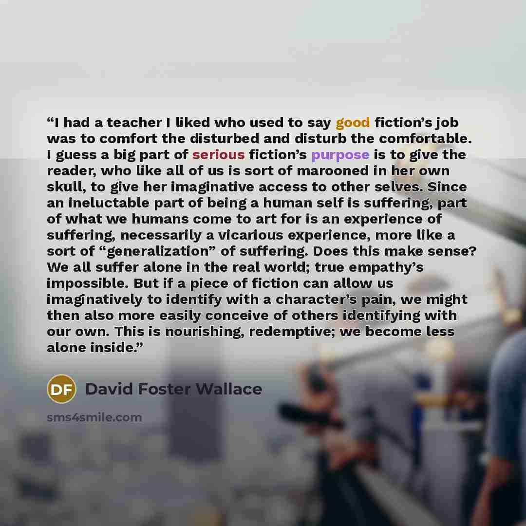 “I had a teacher I liked who used to say good fiction’s job was to comfort the disturbed and disturb the comfortable. I guess a big part of serious fiction’s purpose is to give the reader, who like all of us is sort of marooned in her own skull, to give her imaginative access to other selves. Since…” quote by David Foster Wallace
