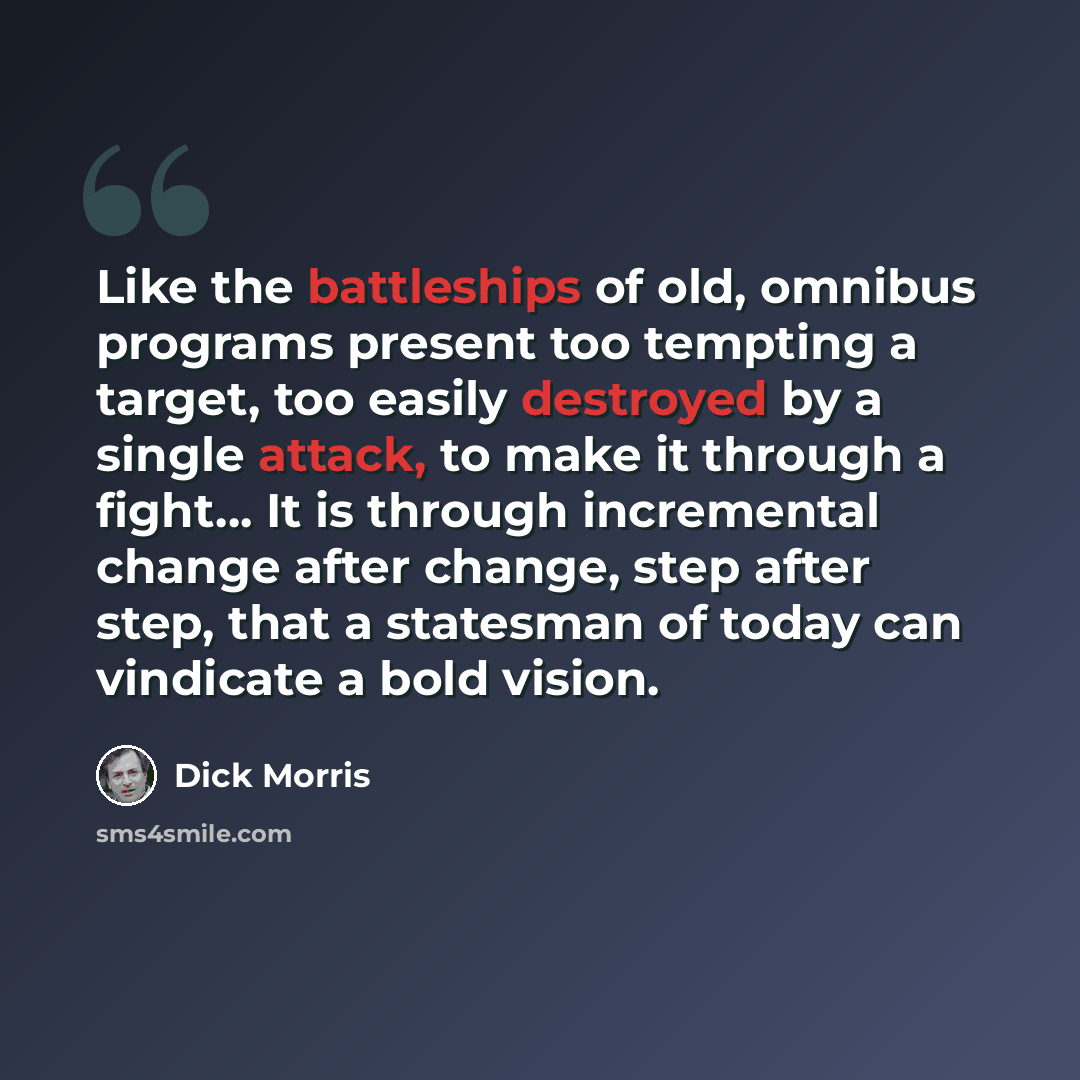 “Like the battleships of old, omnibus programs present too tempting a target, too easily destroyed by a single attack, to make it through a fight… It is through incremental change after change, step after step, that a statesman of today can vindicate a bold vision.” quote by Dick Morris