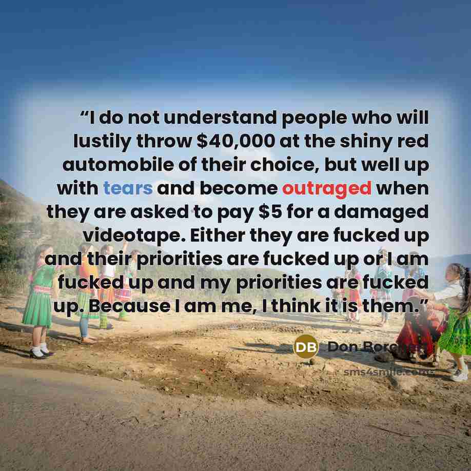 “I do not understand people who will lustily throw $40,000 at the shiny red automobile of their choice, but well up with tears and become outraged when they are asked to pay $5 for a damaged videotape. Either they are fucked up and their priorities are fucked up or I am fucked up and my priorities…” quote by Don Borchert