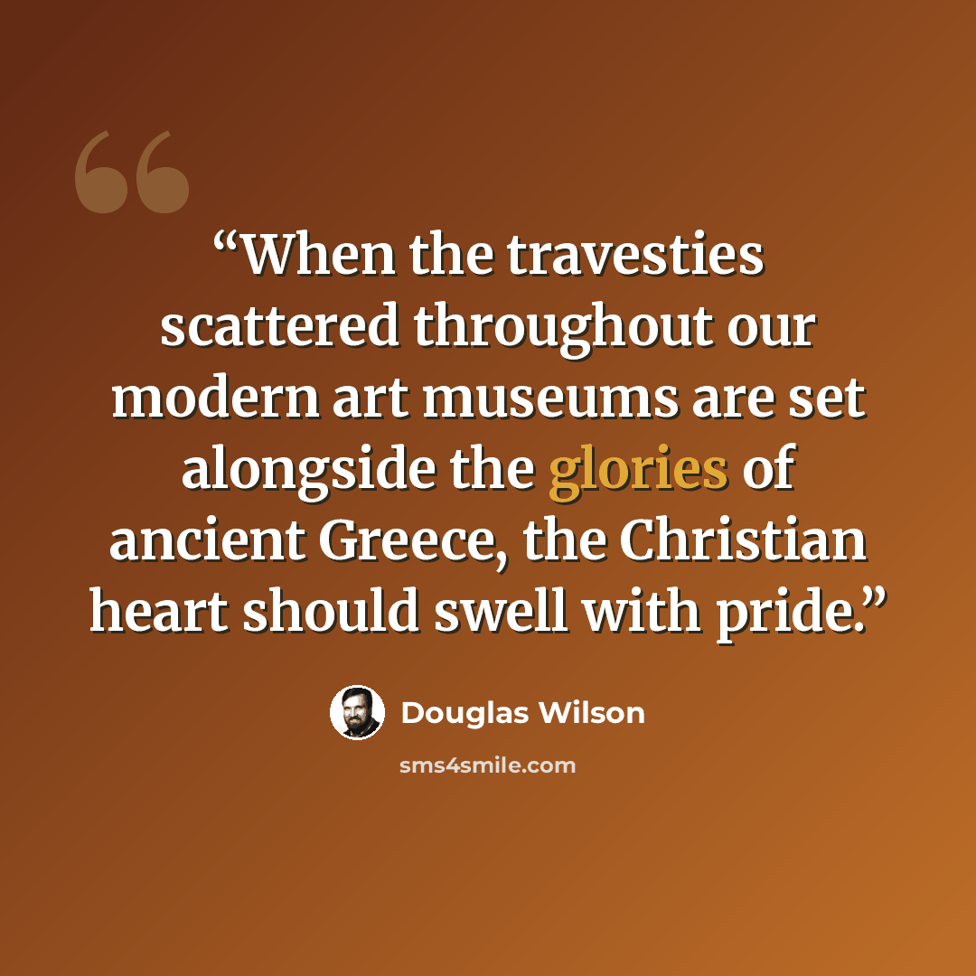 “When the travesties scattered throughout our modern art museums are set alongside the glories of ancient Greece, the Christian heart should swell with pride.” quote by Douglas Wilson