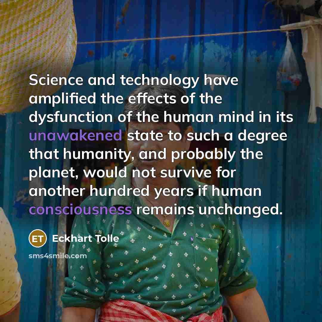 “Science and technology have amplified the effects of the dysfunction of the human mind in its unawakened state to such a degree that humanity, and probably the planet, would not survive for another hundred years if human consciousness remains unchanged.” quote by Eckhart Tolle