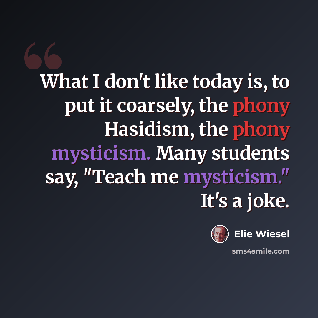 “What I don't like today is, to put it coarsely, the phony Hasidism, the phony mysticism. Many students say, "Teach me mysticism." It's a joke.” quote by Elie Wiesel