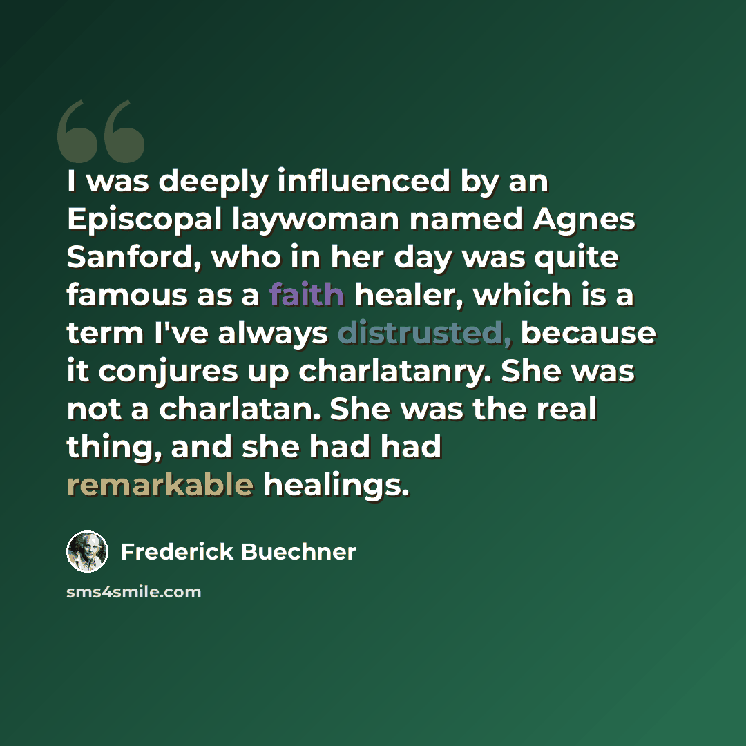 “I was deeply influenced by an Episcopal laywoman named Agnes Sanford, who in her day was quite famous as a faith healer, which is a term I've always distrusted, because it conjures up charlatanry. She was not a charlatan. She was the real thing, and she had had remarkable healings.” quote by Frederick Buechner