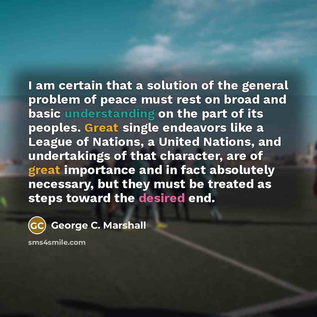 “I am certain that a solution of the general problem of peace must rest on broad and basic understanding on the part of its peoples. Great single endeavors like a League of Nations, a United Nations, and undertakings of that character, are of great importance and in fact absolutely necessary, but…” quote by George C. Marshall