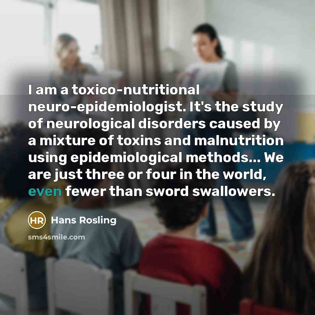“I am a toxico-nutritional neuro-epidemiologist. It's the study of neurological disorders caused by a mixture of toxins and malnutrition using epidemiological methods... We are just three or four in the world, even fewer than sword swallowers.” quote by Hans Rosling