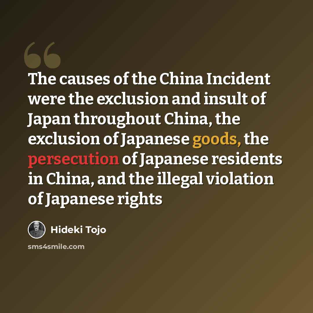 “The causes of the China Incident were the exclusion and insult of Japan throughout China, the exclusion of Japanese goods, the persecution of Japanese residents in China, and the illegal violation of Japanese rights” quote by Hideki Tojo