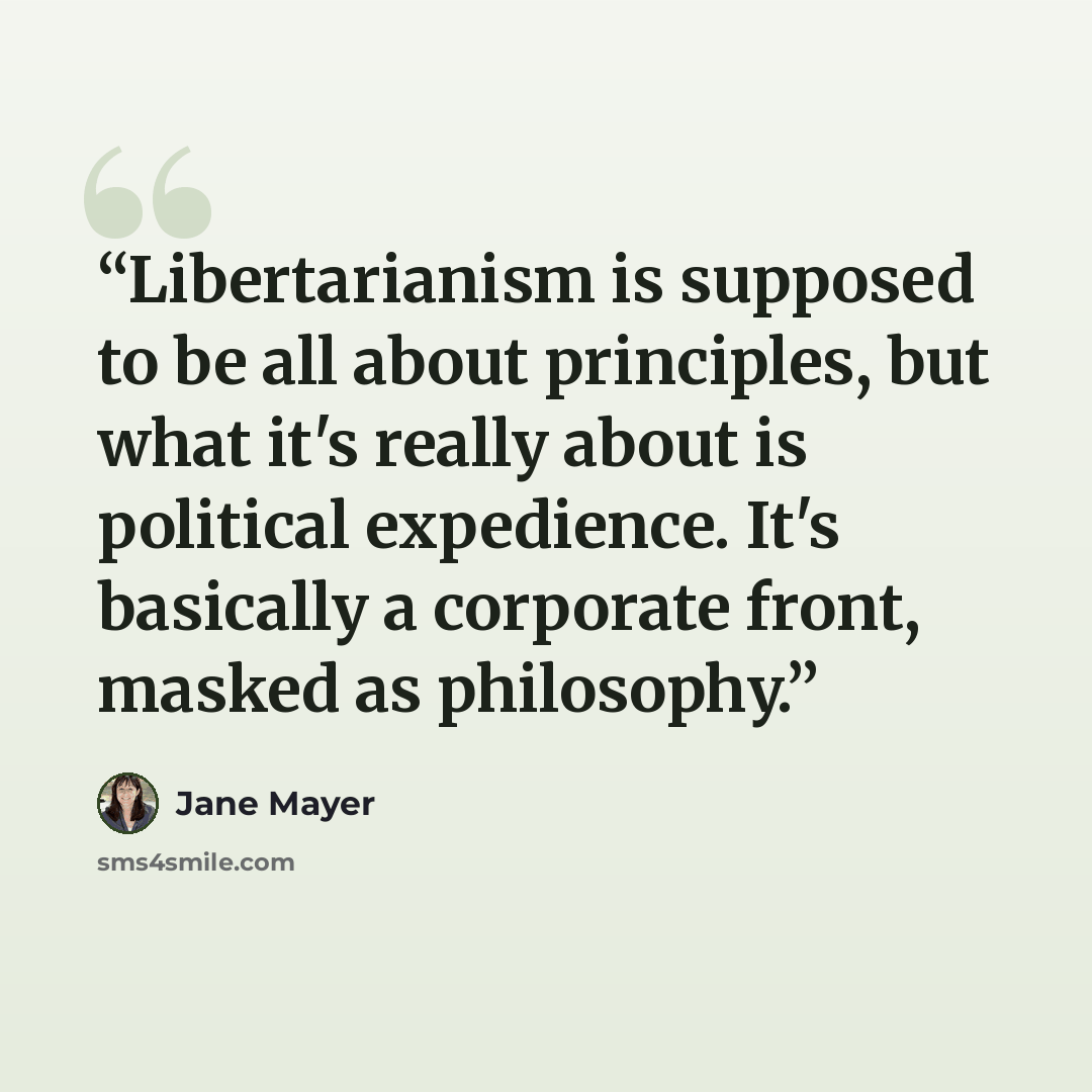 “Libertarianism is supposed to be all about principles, but what it's really about is political expedience. It's basically a corporate front, masked as philosophy.” quote by Jane Mayer