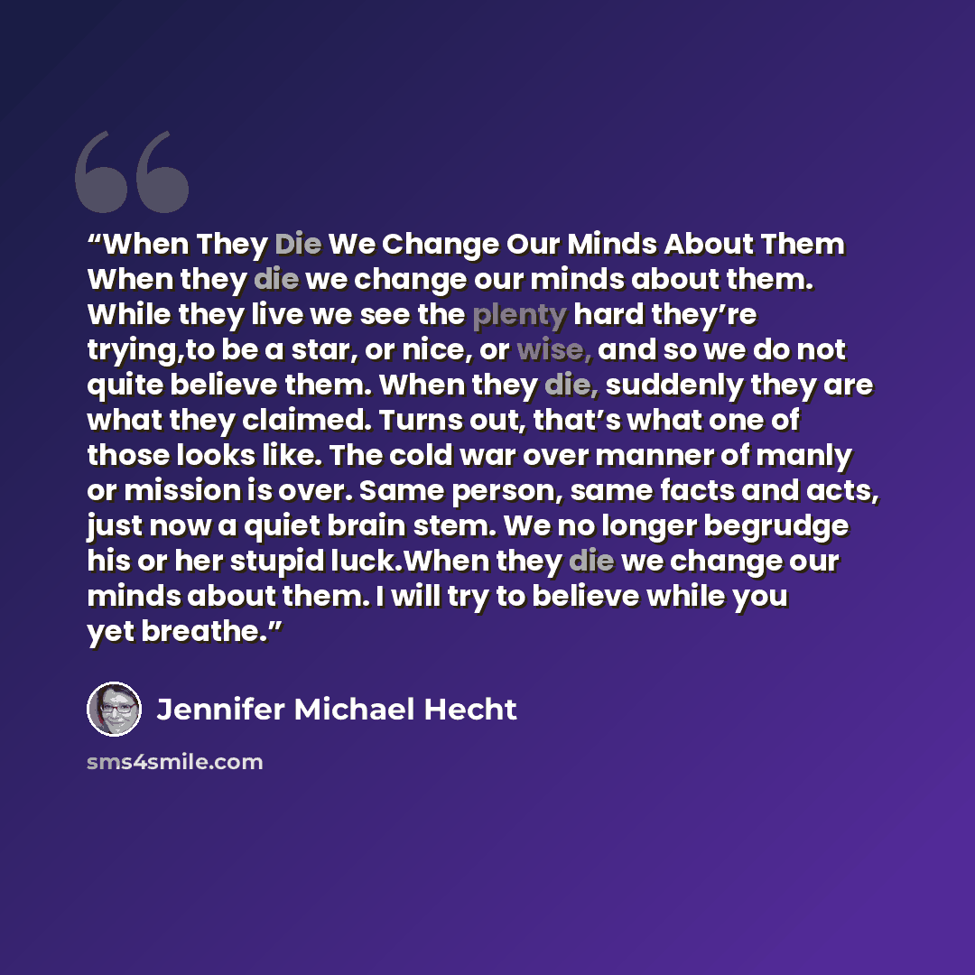 “When They Die We Change Our Minds About Them When they die we change our minds about them. While they live we see the plenty hard they’re trying,to be a star, or nice, or wise, and so we do not quite believe them. When they die, suddenly they are what they claimed. Turns out, that’s what one of…” quote by Jennifer Michael Hecht