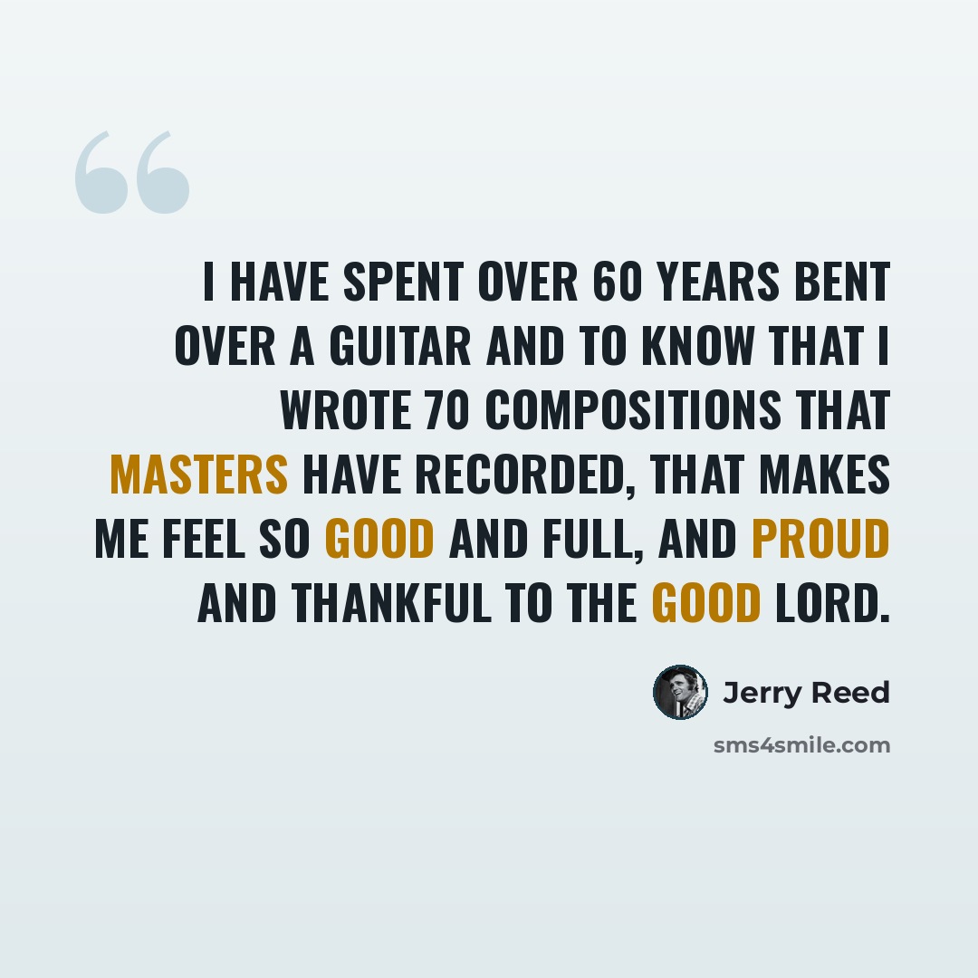 “I have spent over 60 years bent over a guitar and to know that I wrote 70 compositions that masters have recorded, that makes me feel so good and full, and proud and thankful to the good Lord.” quote by Jerry Reed