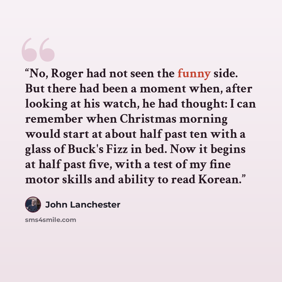“No, Roger had not seen the funny side. But there had been a moment when, after looking at his watch, he had thought: I can remember when Christmas morning would start at about half past ten with a glass of Buck's Fizz in bed. Now it begins at half past five, with a test of my fine motor skills and…” quote by John Lanchester