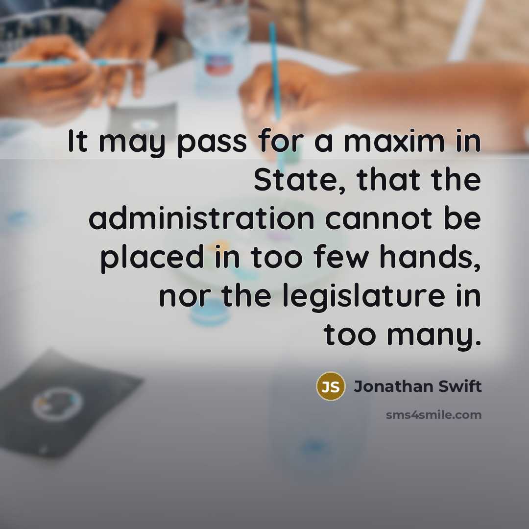 “It may pass for a maxim in State, that the administration cannot be placed in too few hands, nor the legislature in too many.” quote by Jonathan Swift