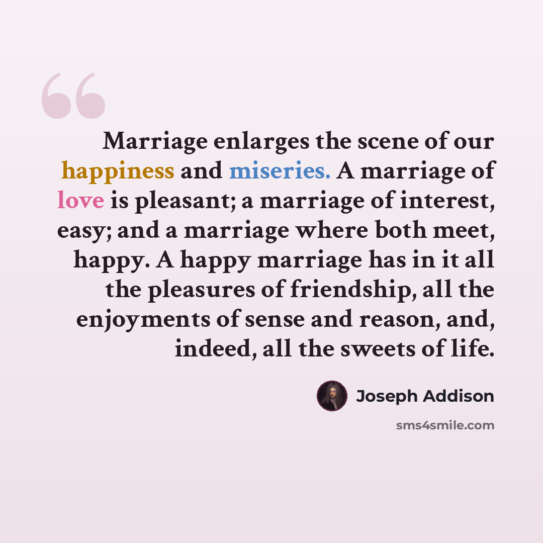 “Marriage enlarges the scene of our happiness and miseries. A marriage of love is pleasant; a marriage of interest, easy; and a marriage where both meet, happy. A happy marriage has in it all the pleasures of friendship, all the enjoyments of sense and reason, and, indeed, all the sweets of life.” quote by Joseph Addison