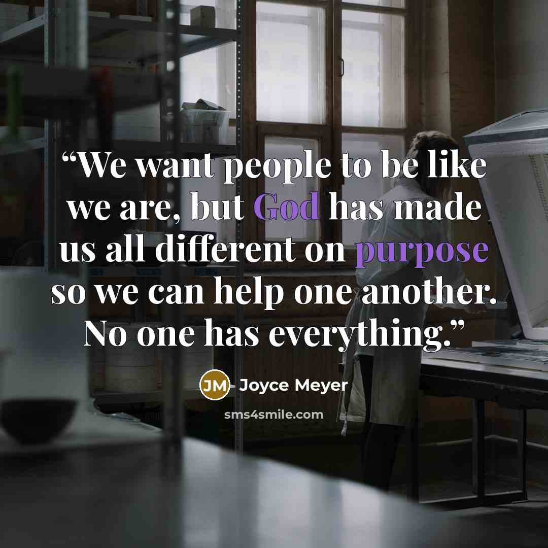 “We want people to be like we are, but God has made us all different on purpose so we can help one another. No one has everything.” quote by Joyce Meyer