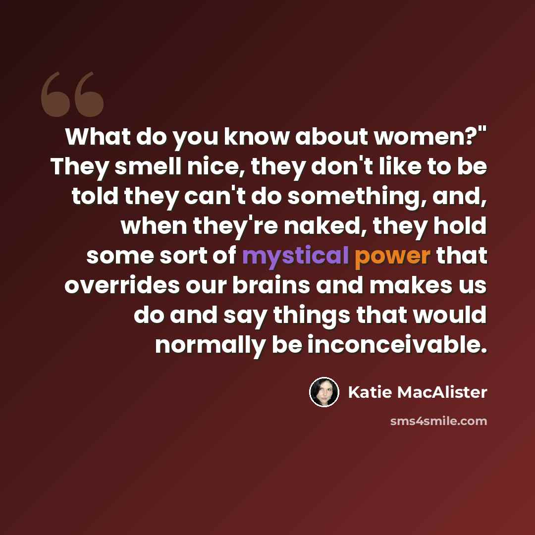 “What do you know about women?" They smell nice, they don't like to be told they can't do something, and, when they're naked, they hold some sort of mystical power that overrides our brains and makes us do and say things that would normally be inconceivable.” quote by Katie MacAlister