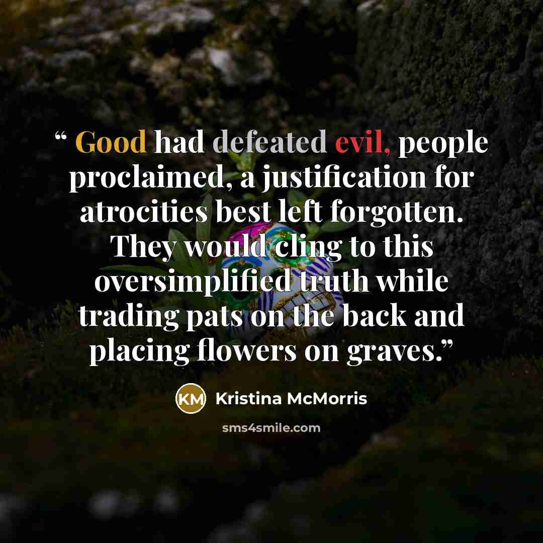 “Good had defeated evil, people proclaimed, a justification for atrocities best left forgotten. They would cling to this oversimplified truth while trading pats on the back and placing flowers on graves.” quote by Kristina McMorris
