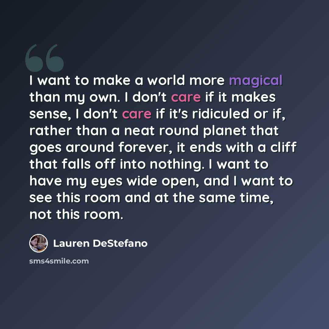 “I want to make a world more magical than my own. I don't care if it makes sense, I don't care if it's ridiculed or if, rather than a neat round planet that goes around forever, it ends with a cliff that falls off into nothing. I want to have my eyes wide open, and I want to see this room and at…” quote by Lauren DeStefano