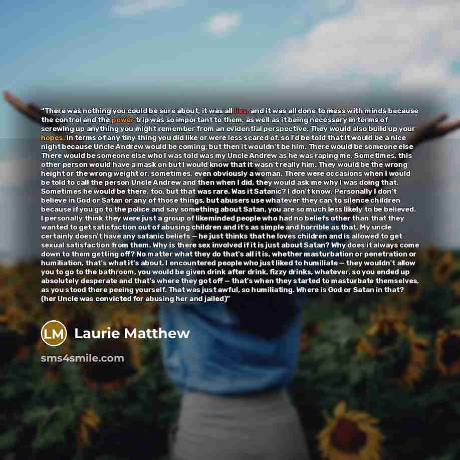 “There was nothing you could be sure about, it was all lies, and it was all done to mess with minds because the control and the power trip was so important to them, as well as it being necessary in terms of screwing up anything you might remember from an evidential perspective. They would also…” quote by Laurie Matthew