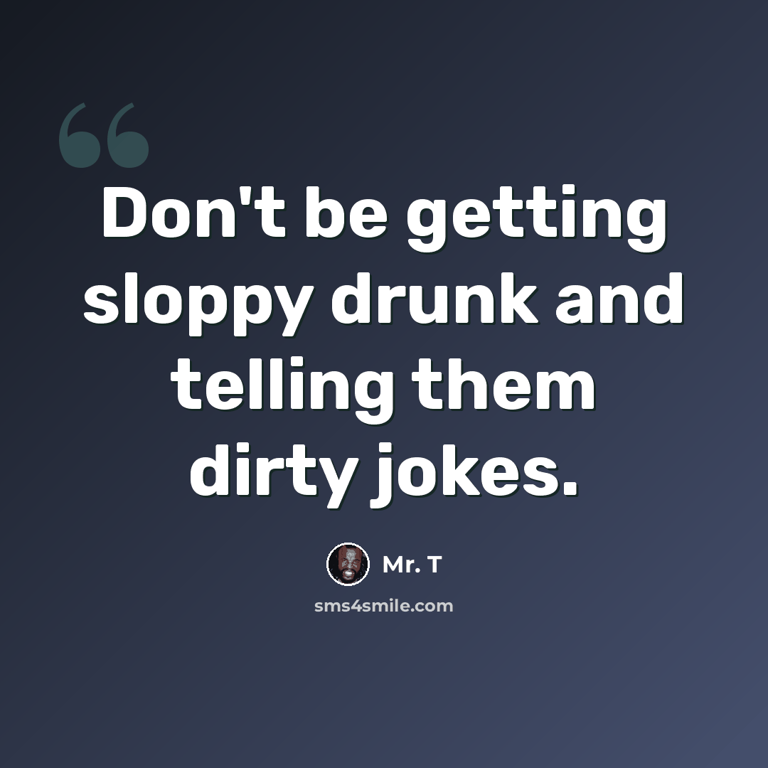 “Don't be getting sloppy drunk and telling them dirty jokes.” quote by Mr. T
