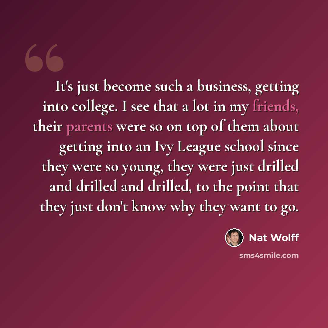 “It's just become such a business, getting into college. I see that a lot in my friends, their parents were so on top of them about getting into an Ivy League school since they were so young, they were just drilled and drilled and drilled, to the point that they just don't know why they want to go.” quote by Nat Wolff