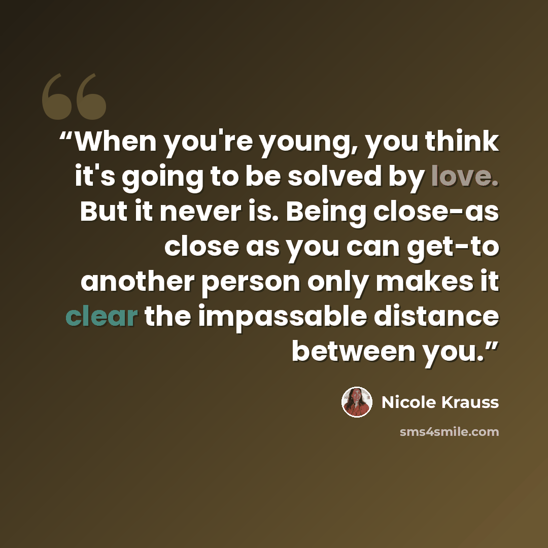 “When you're young, you think it's going to be solved by love. But it never is. Being close-as close as you can get-to another person only makes it clear the impassable distance between you.” quote by Nicole Krauss
