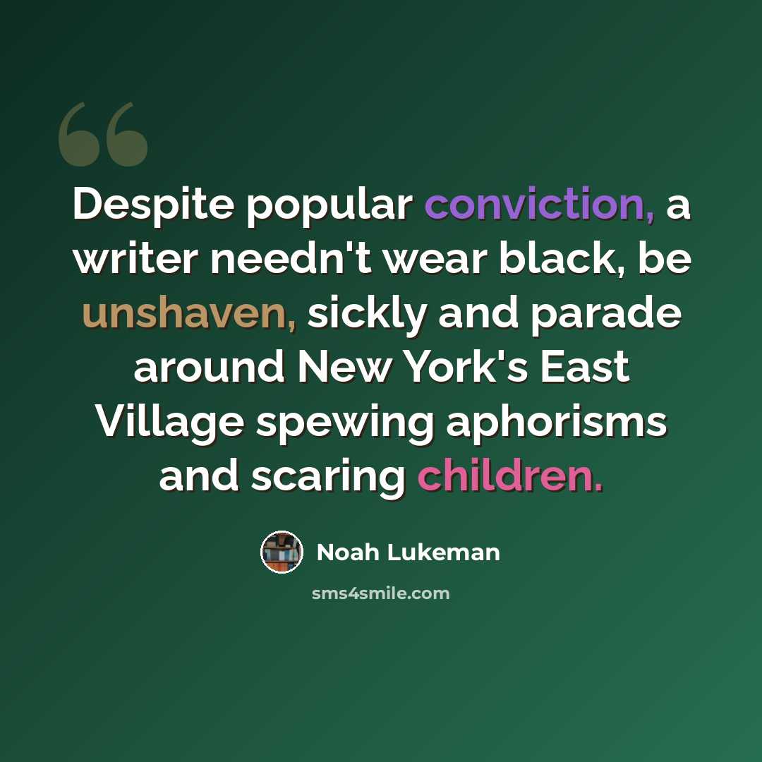 “Despite popular conviction, a writer needn't wear black, be unshaven, sickly and parade around New York's East Village spewing aphorisms and scaring children.” quote by Noah Lukeman
