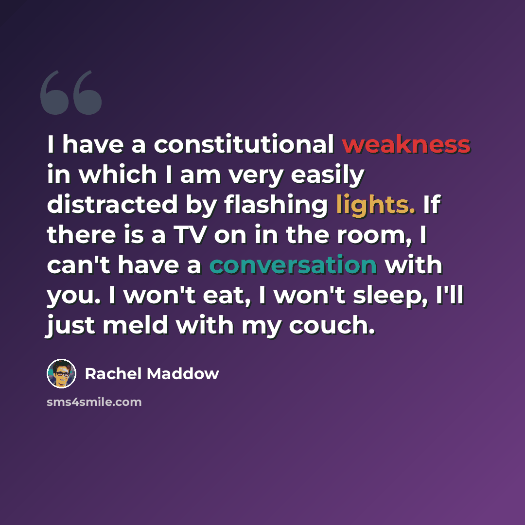 “I have a constitutional weakness in which I am very easily distracted by flashing lights. If there is a TV on in the room, I can't have a conversation with you. I won't eat, I won't sleep, I'll just meld with my couch.” quote by Rachel Maddow