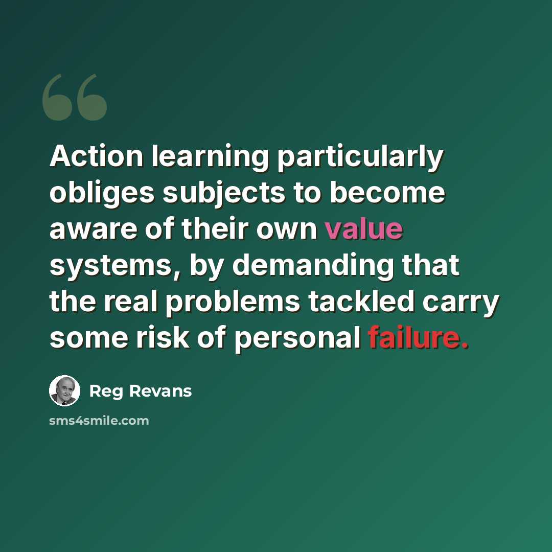 “Action learning particularly obliges subjects to become aware of their own value systems, by demanding that the real problems tackled carry some risk of personal failure.” quote by Reg Revans