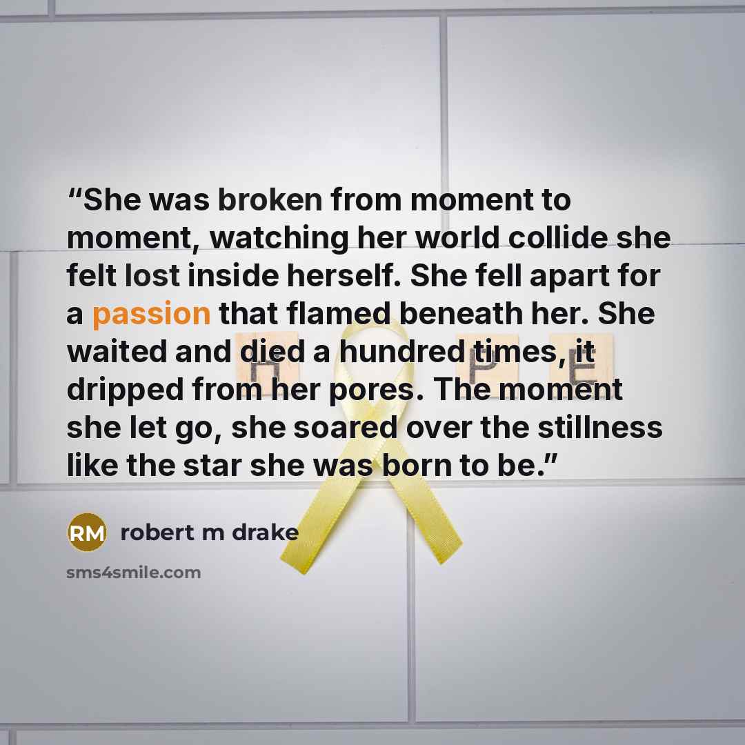 “She was broken from moment to moment, watching her world collide she felt lost inside herself. She fell apart for a passion that flamed beneath her. She waited and died a hundred times, it dripped from her pores. The moment she let go, she soared over the stillness like the star she was born to be.” quote by robert m drake