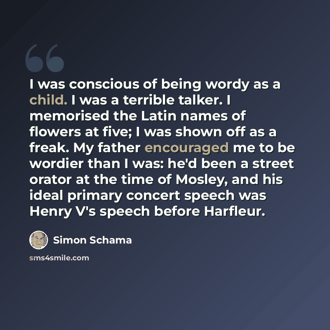 “I was conscious of being wordy as a child. I was a terrible talker. I memorised the Latin names of flowers at five; I was shown off as a freak. My father encouraged me to be wordier than I was: he'd been a street orator at the time of Mosley, and his ideal primary concert speech was Henry V's…” quote by Simon Schama