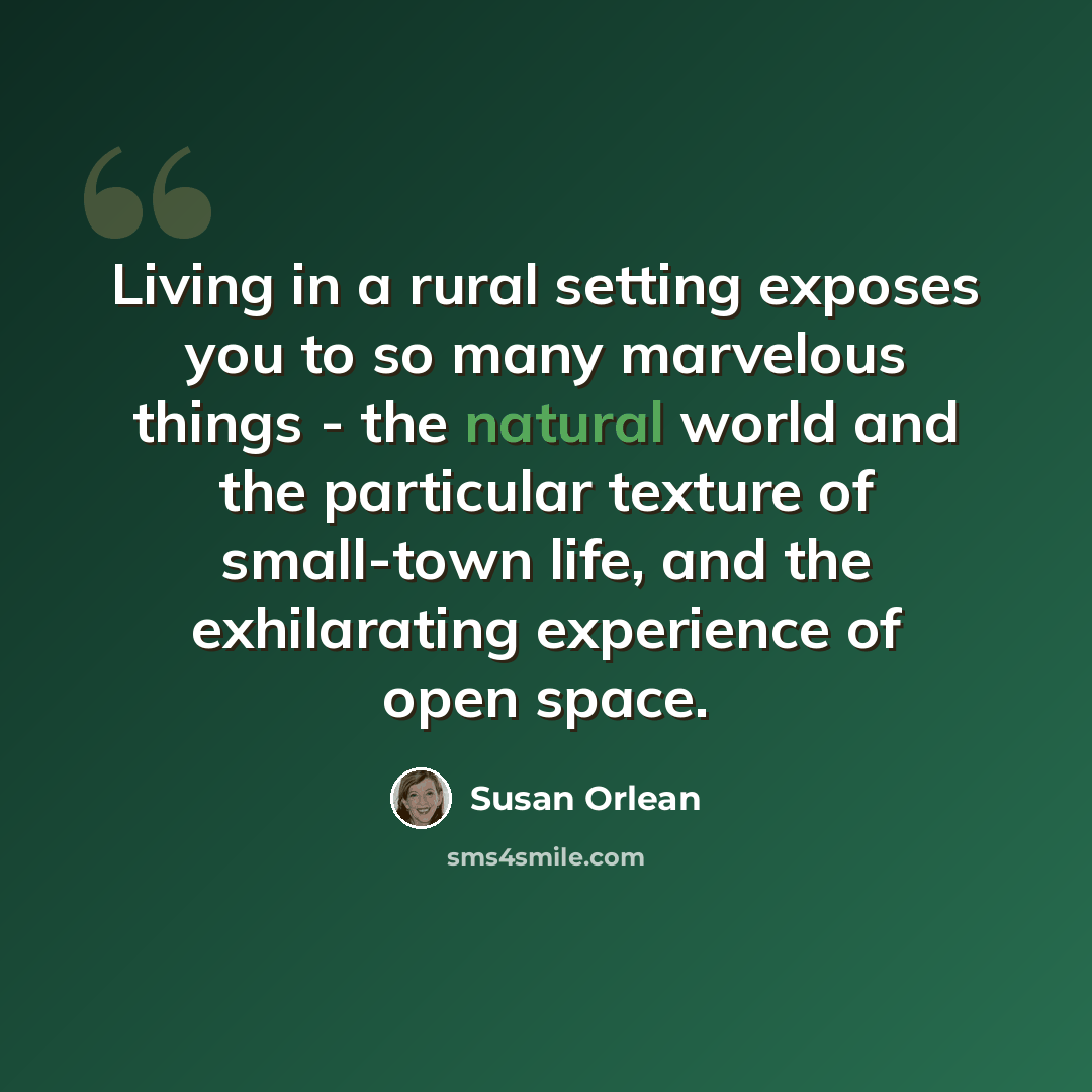 “Living in a rural setting exposes you to so many marvelous things - the natural world and the particular texture of small-town life, and the exhilarating experience of open space.” quote by Susan Orlean