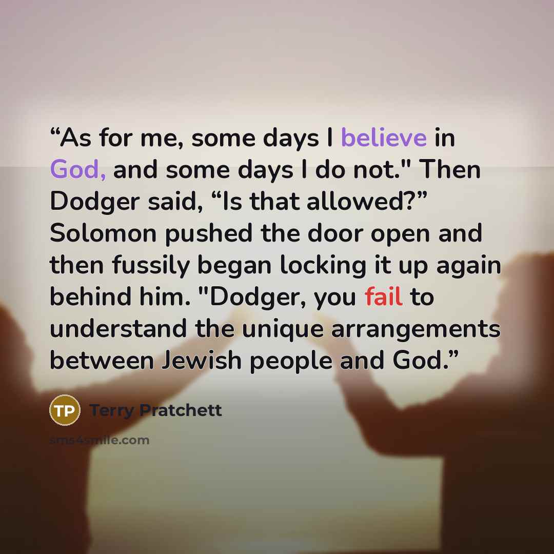 “As for me, some days I believe in God, and some days I do not." Then Dodger said, “Is that allowed?” Solomon pushed the door open and then fussily began locking it up again behind him. "Dodger, you fail to understand the unique arrangements between Jewish people and God.” quote by Terry Pratchett