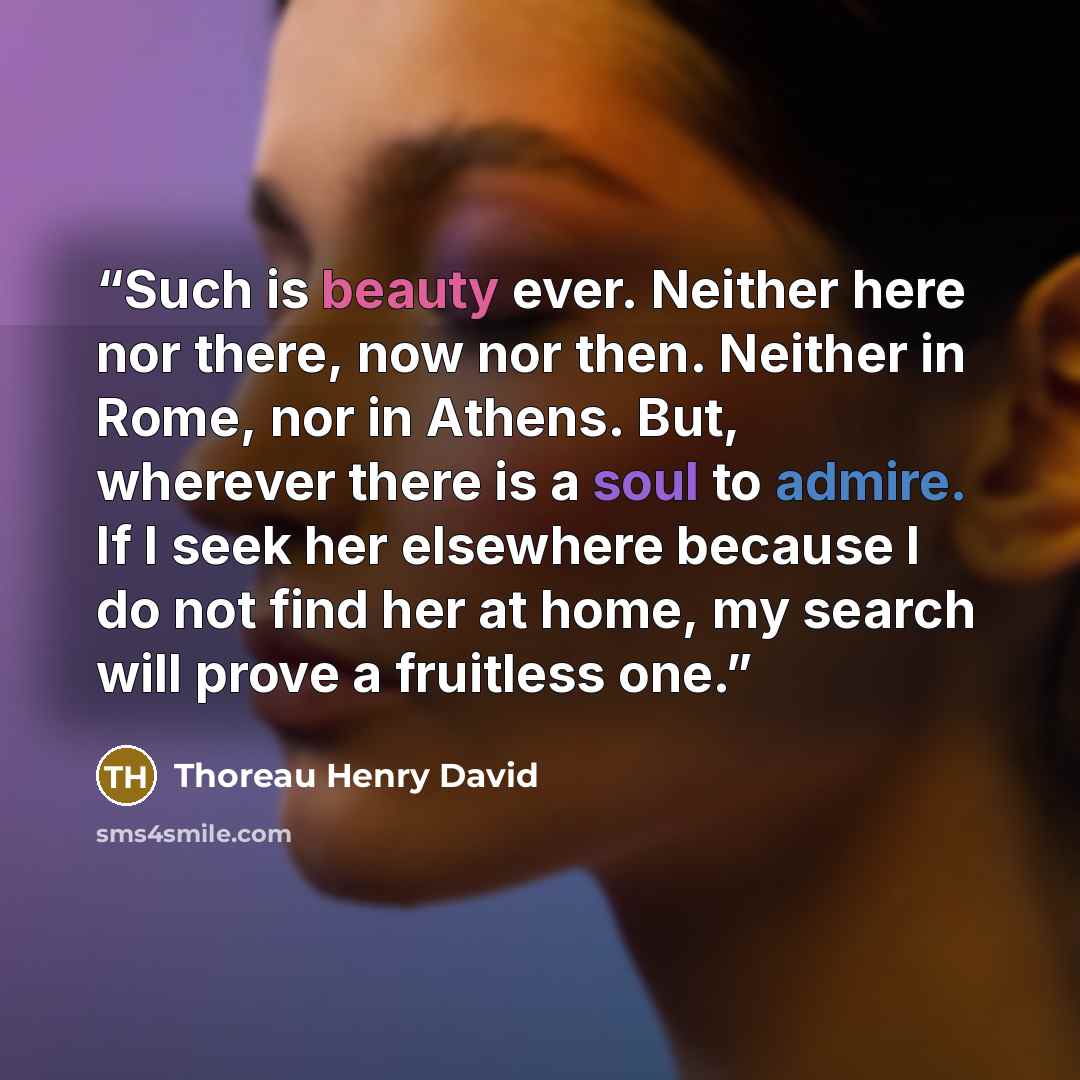 “Such is beauty ever. Neither here nor there, now nor then. Neither in Rome, nor in Athens. But, wherever there is a soul to admire. If I seek her elsewhere because I do not find her at home, my search will prove a fruitless one.” quote by Thoreau Henry David