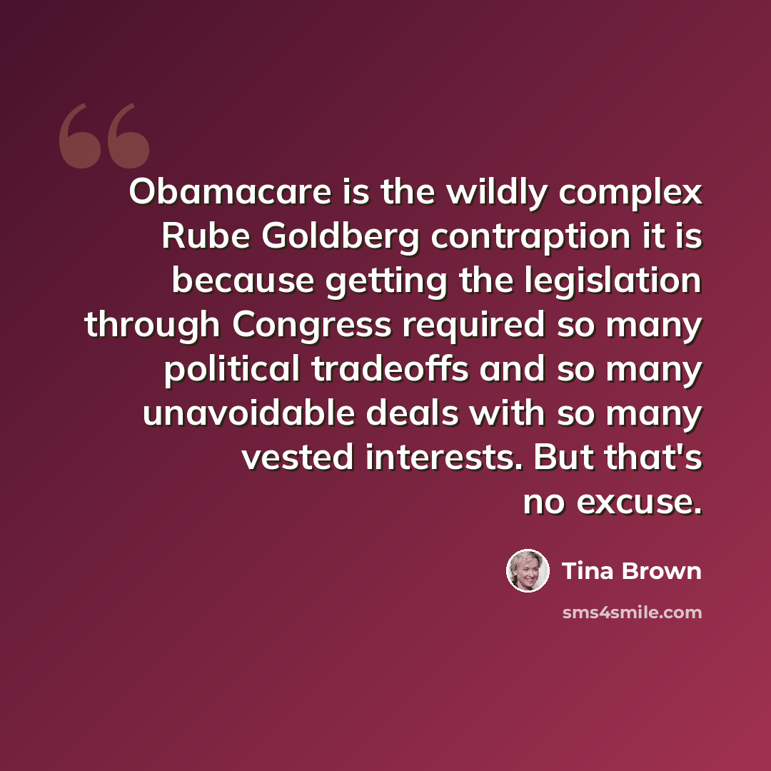 “Obamacare is the wildly complex Rube Goldberg contraption it is because getting the legislation through Congress required so many political tradeoffs and so many unavoidable deals with so many vested interests. But that's no excuse.” quote by Tina Brown