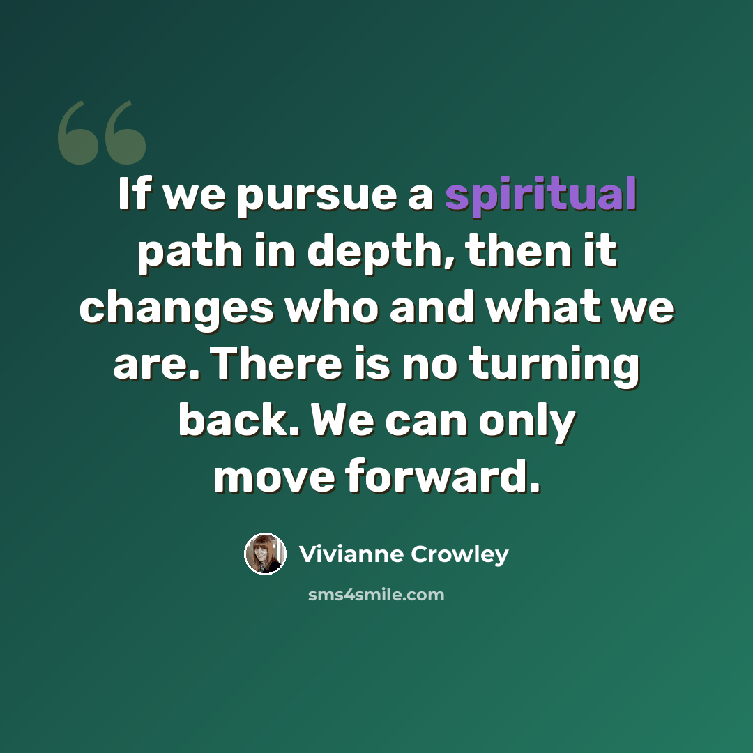 “If we pursue a spiritual path in depth, then it changes who and what we are. There is no turning back. We can only move forward.” quote by Vivianne Crowley