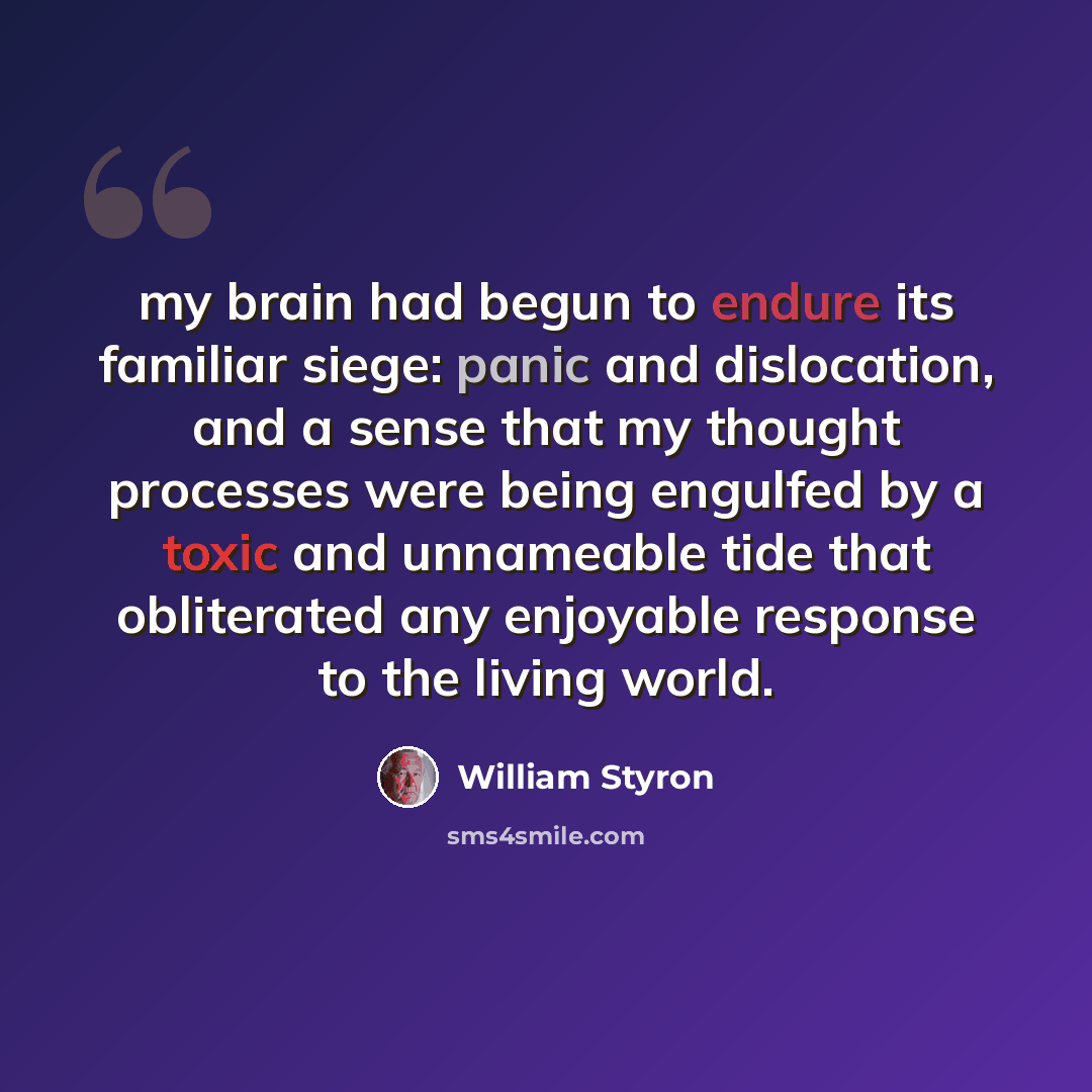 “my brain had begun to endure its familiar siege: panic and dislocation, and a sense that my thought processes were being engulfed by a toxic and unnameable tide that obliterated any enjoyable response to the living world.” quote by William Styron