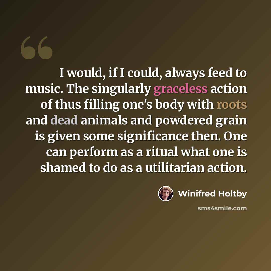 “I would, if I could, always feed to music. The singularly graceless action of thus filling one's body with roots and dead animals and powdered grain is given some significance then. One can perform as a ritual what one is shamed to do as a utilitarian action.” quote by Winifred Holtby