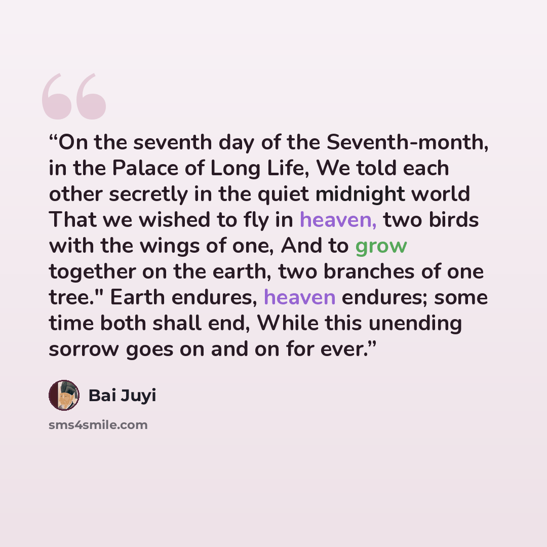 “On the seventh day of the Seventh-month, in the Palace of Long Life, We told each other secretly in the quiet midnight world That we wished to fly in heaven, two birds with the wings of one, And to grow together on the earth, two branches of one tree." Earth endures, heaven endures; some time both…” quote by Bai Juyi
