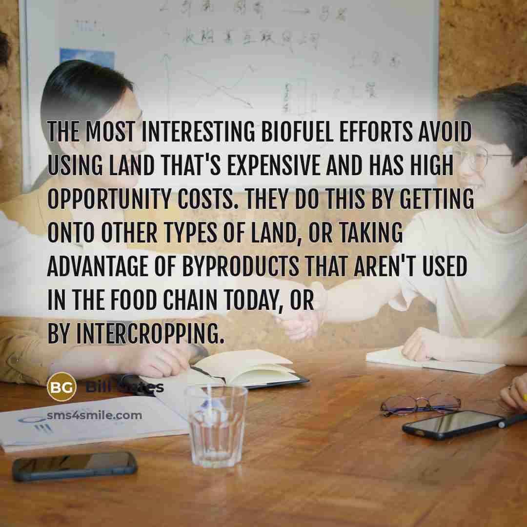 “The most interesting biofuel efforts avoid using land that's expensive and has high opportunity costs. They do this by getting onto other types of land, or taking advantage of byproducts that aren't used in the food chain today, or by intercropping.” quote by Bill Gates