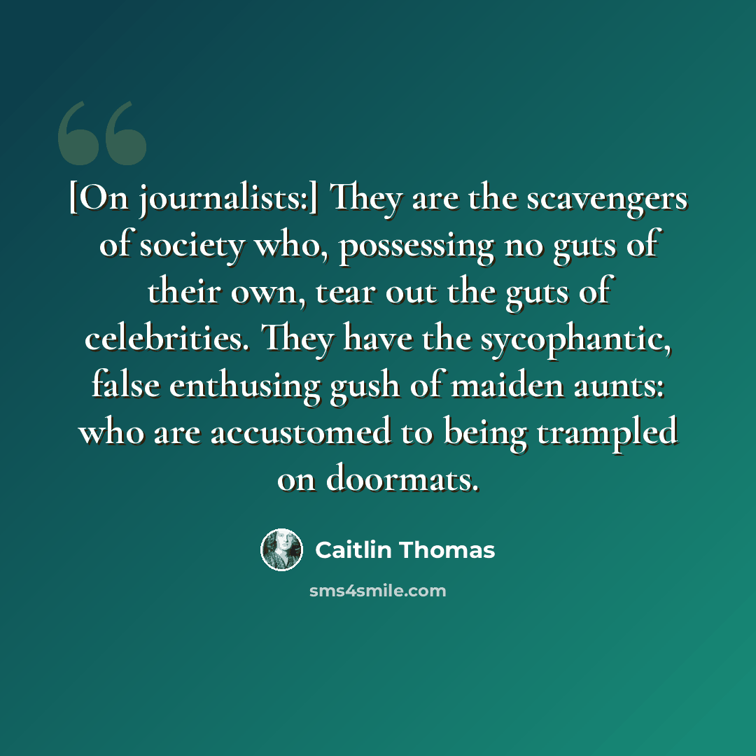 “[On journalists:] They are the scavengers of society who, possessing no guts of their own, tear out the guts of celebrities. They have the sycophantic, false enthusing gush of maiden aunts: who are accustomed to being trampled on doormats.” quote by Caitlin Thomas