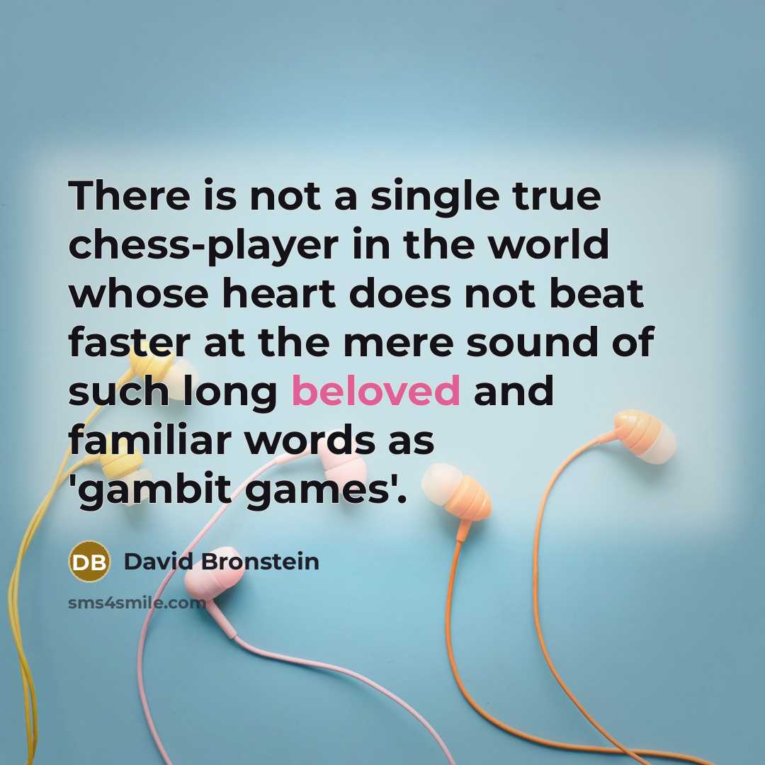 “There is not a single true chess-player in the world whose heart does not beat faster at the mere sound of such long beloved and familiar words as 'gambit games'.” quote by David Bronstein