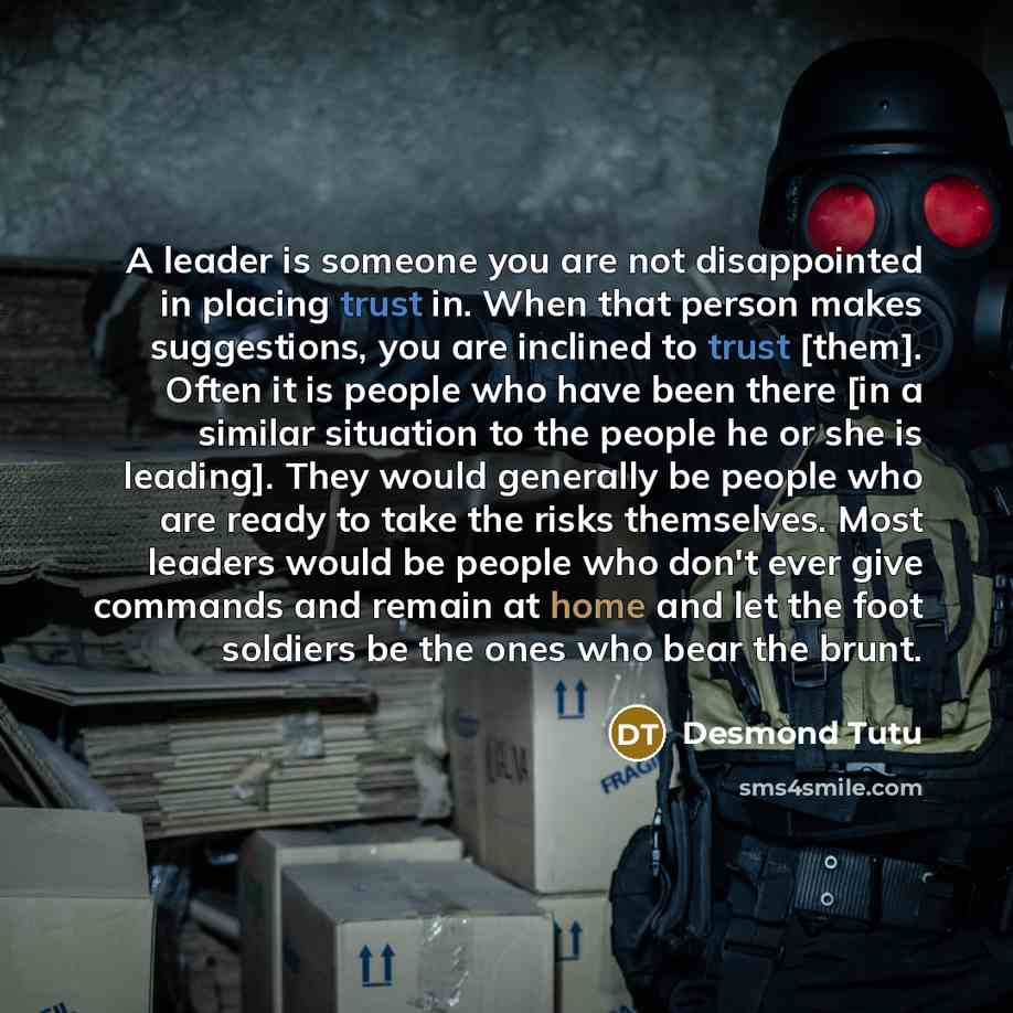 “A leader is someone you are not disappointed in placing trust in. When that person makes suggestions, you are inclined to trust [them]. Often it is people who have been there [in a similar situation to the people he or she is leading]. They would generally be people who are ready to take the risks…” quote by Desmond Tutu
