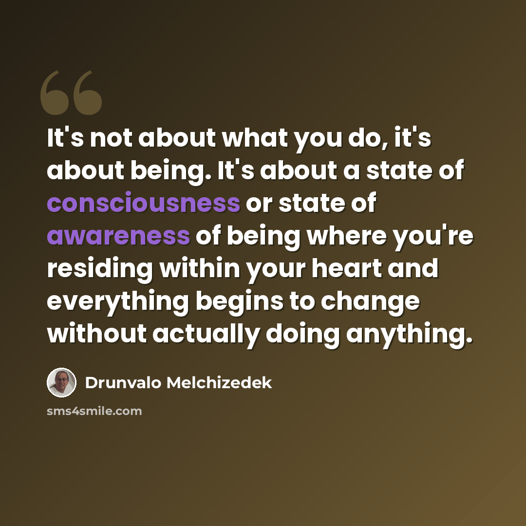 “It's not about what you do, it's about being. It's about a state of consciousness or state of awareness of being where you're residing within your heart and everything begins to change without actually doing anything.” quote by Drunvalo Melchizedek