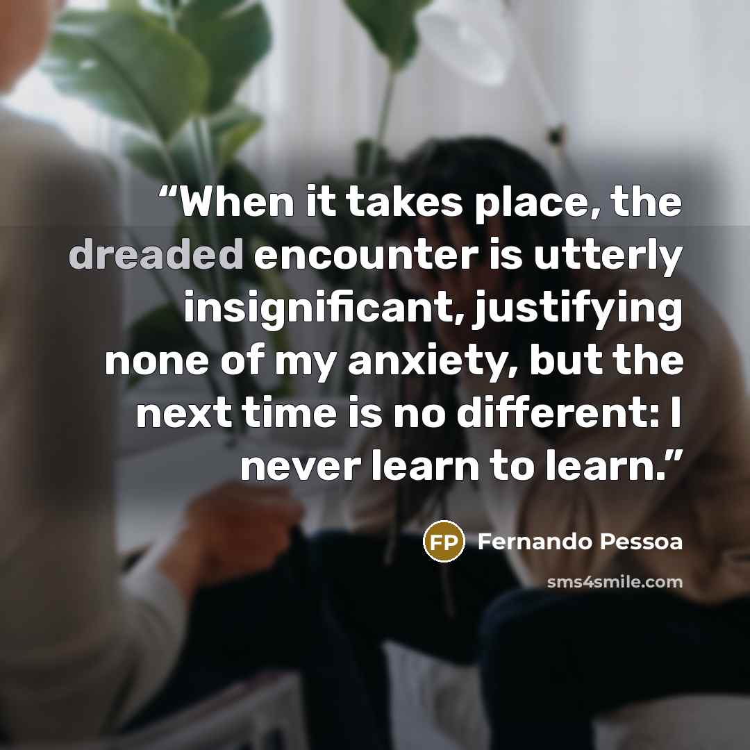 “When it takes place, the dreaded encounter is utterly insignificant, justifying none of my anxiety, but the next time is no different: I never learn to learn.” quote by Fernando Pessoa