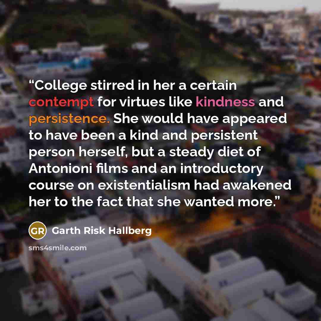 “College stirred in her a certain contempt for virtues like kindness and persistence. She would have appeared to have been a kind and persistent person herself, but a steady diet of Antonioni films and an introductory course on existentialism had awakened her to the fact that she wanted more.” quote by Garth Risk Hallberg