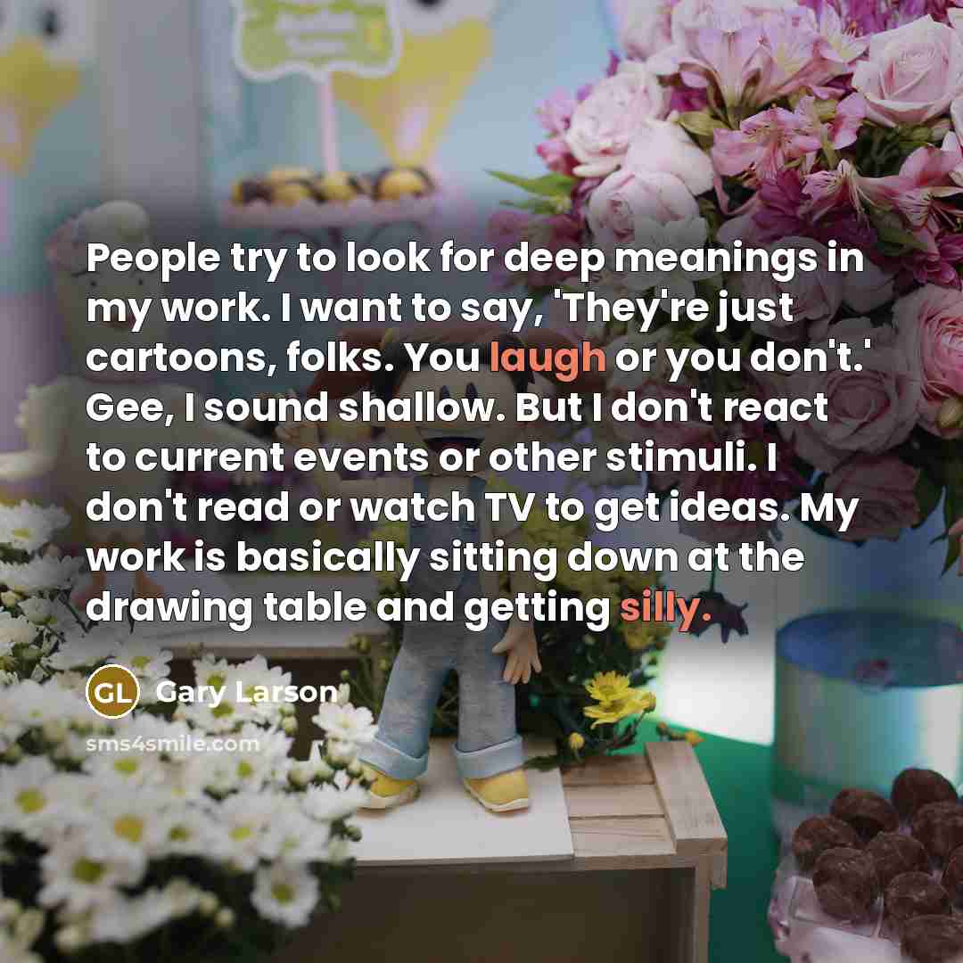 “People try to look for deep meanings in my work. I want to say, 'They're just cartoons, folks. You laugh or you don't.' Gee, I sound shallow. But I don't react to current events or other stimuli. I don't read or watch TV to get ideas. My work is basically sitting down at the drawing table and…” quote by Gary Larson