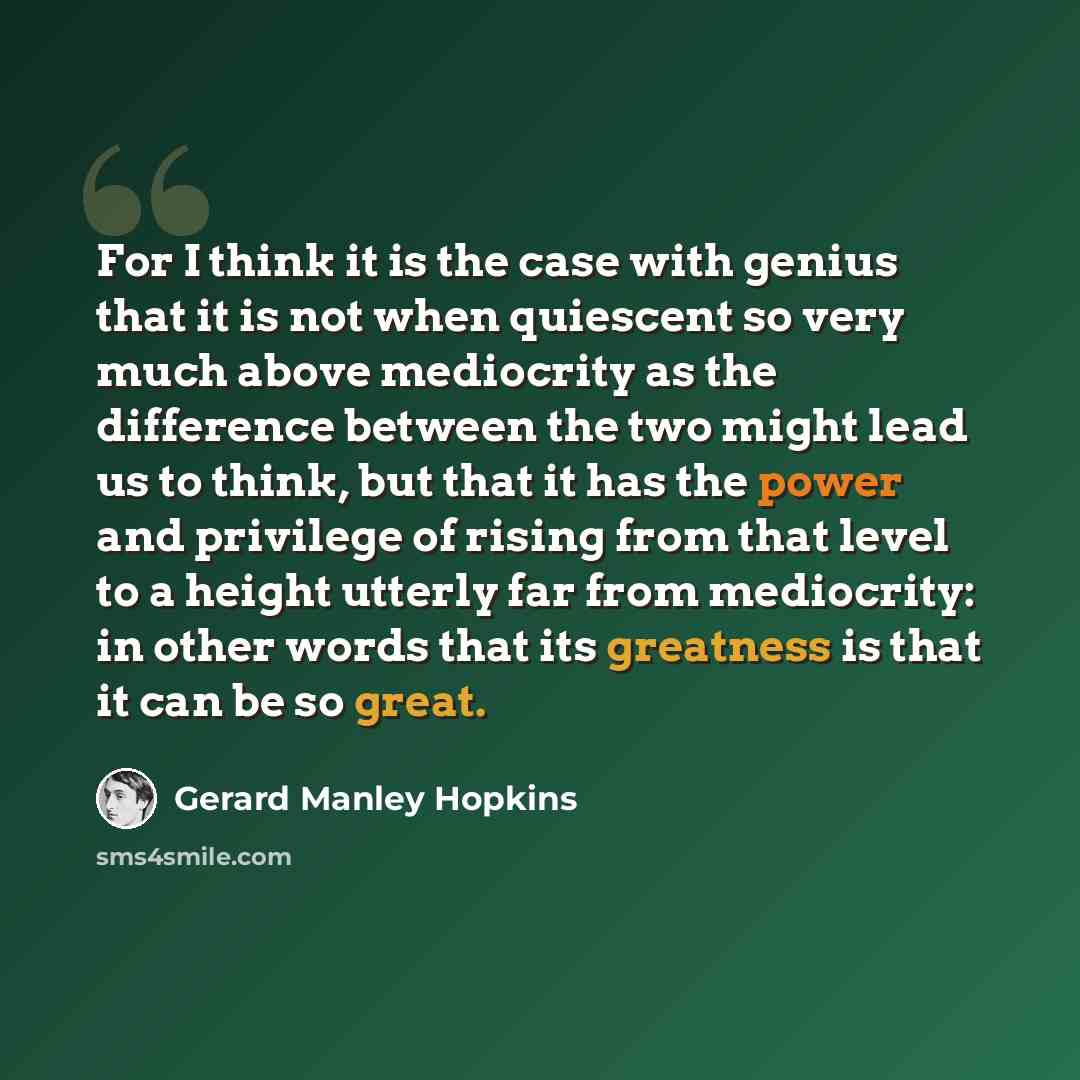 “For I think it is the case with genius that it is not when quiescent so very much above mediocrity as the difference between the two might lead us to think, but that it has the power and privilege of rising from that level to a height utterly far from mediocrity: in other words that its greatness…” quote by Gerard Manley Hopkins