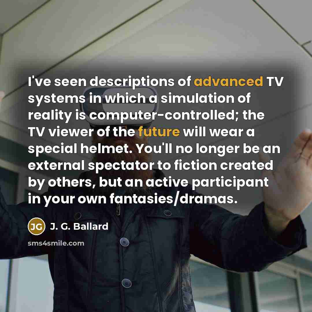 “I've seen descriptions of advanced TV systems in which a simulation of reality is computer-controlled; the TV viewer of the future will wear a special helmet. You'll no longer be an external spectator to fiction created by others, but an active participant in your own fantasies/dramas.” quote by J. G. Ballard
